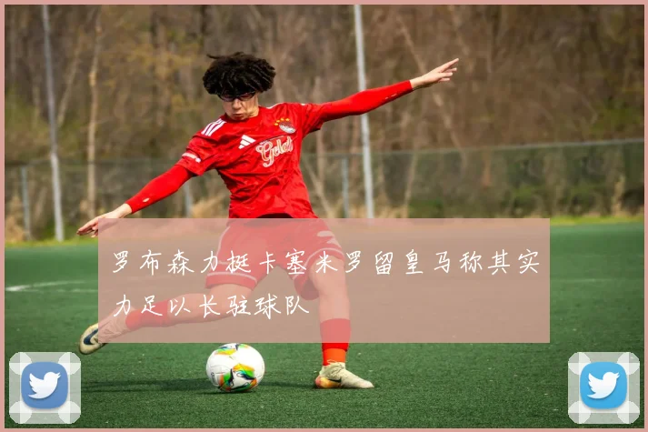 罗布森力挺卡塞米罗留皇马称其实力足以长驻球队