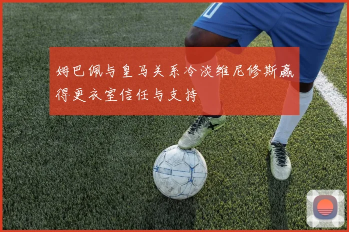 姆巴佩与皇马关系冷淡维尼修斯赢得更衣室信任与支持