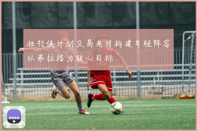 独行侠计划交易老将构建年轻阵容以弗拉格为核心目标