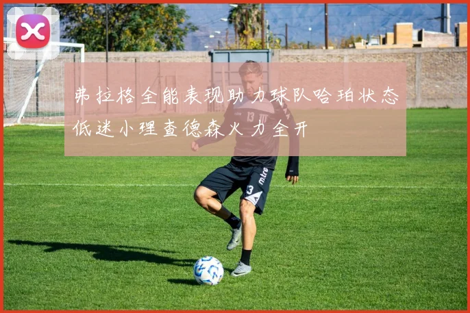 弗拉格全能表现助力球队哈珀状态低迷小理查德森火力全开