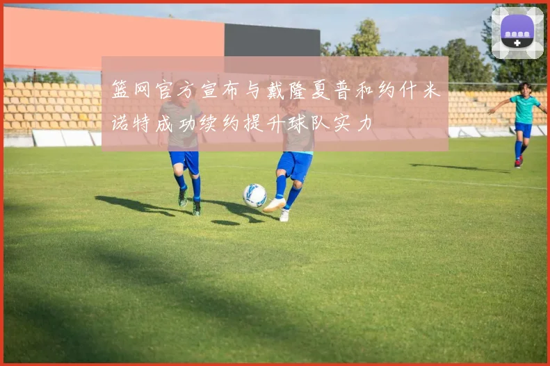 篮网官方宣布与戴隆夏普和约什米诺特成功续约提升球队实力