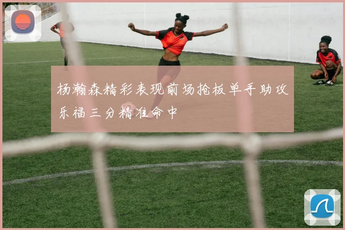 杨瀚森精彩表现前场抢板单手助攻乐福三分精准命中