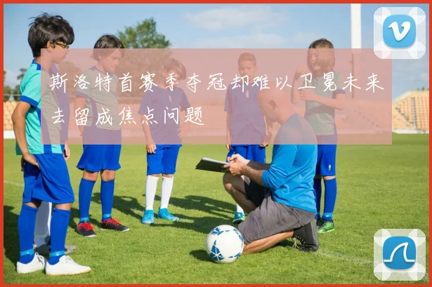 斯洛特首赛季夺冠却难以卫冕未来去留成焦点问题