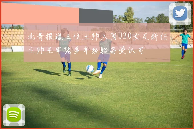 北青报道三位土帅入围U20女足新任主帅王军凭多年经验备受认可
