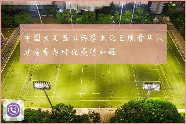 中国女足面临阵容老化困境青年人才培养与转化亟待加强