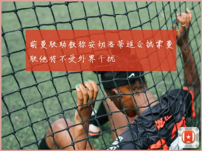 前曼联助教称安切洛蒂适合执掌曼联他将不受外界干扰