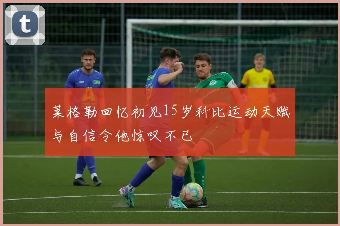 莱格勒回忆初见15岁科比运动天赋与自信令他惊叹不已