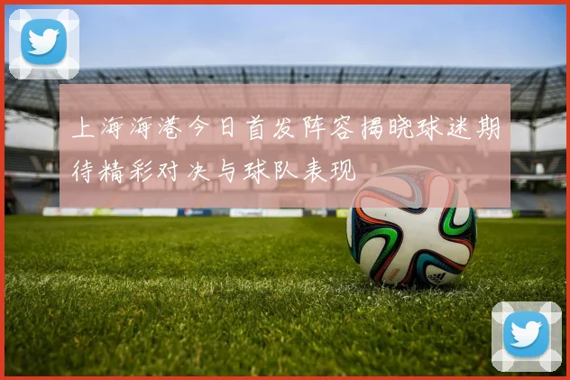 上海海港今日首发阵容揭晓球迷期待精彩对决与球队表现
