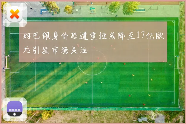 姆巴佩身价恐遭重挫或降至17亿欧元引发市场关注