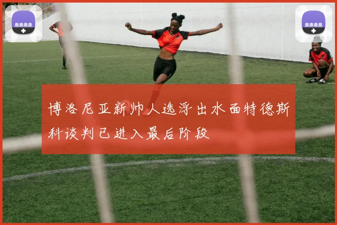 博洛尼亚新帅人选浮出水面特德斯科谈判已进入最后阶段