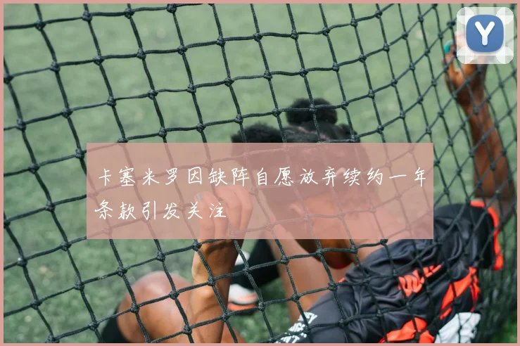 卡塞米罗因缺阵自愿放弃续约一年条款引发关注