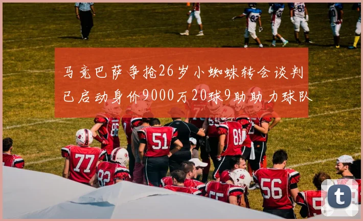 马竞巴萨争抢26岁小蜘蛛转会谈判已启动身价9000万20球9助助力球队
