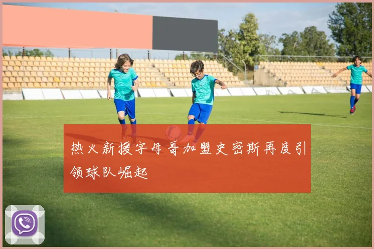 热火新援字母哥加盟史密斯再度引领球队崛起