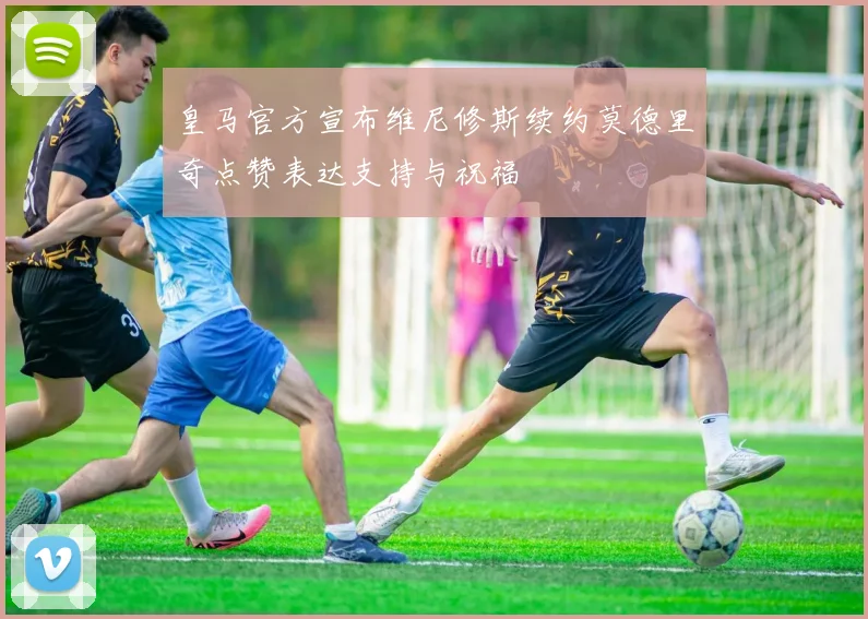 皇马官方宣布维尼修斯续约莫德里奇点赞表达支持与祝福