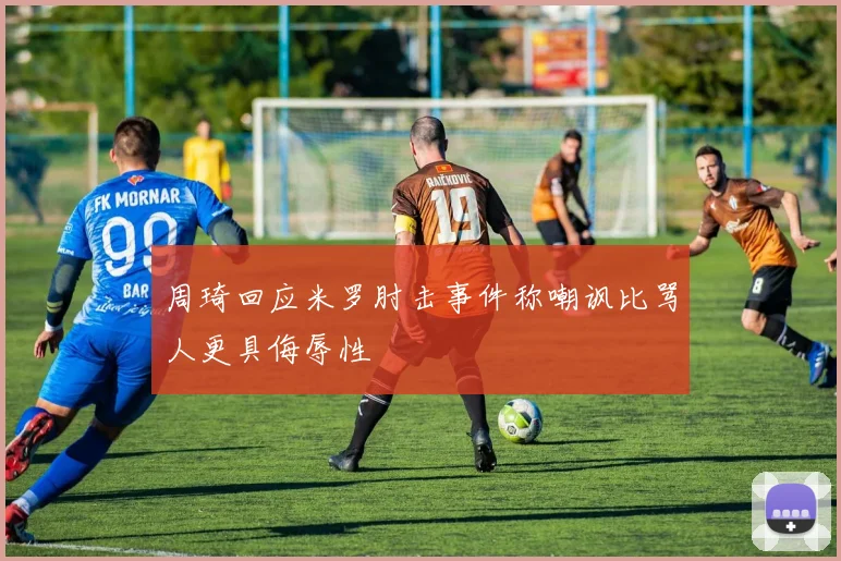 周琦回应米罗肘击事件称嘲讽比骂人更具侮辱性