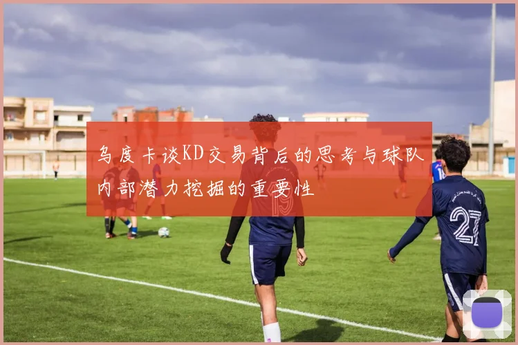 乌度卡谈KD交易背后的思考与球队内部潜力挖掘的重要性