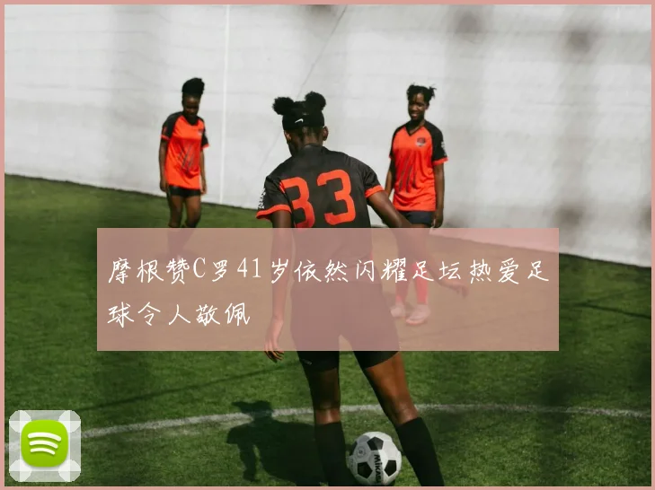 摩根赞C罗41岁依然闪耀足坛热爱足球令人敬佩