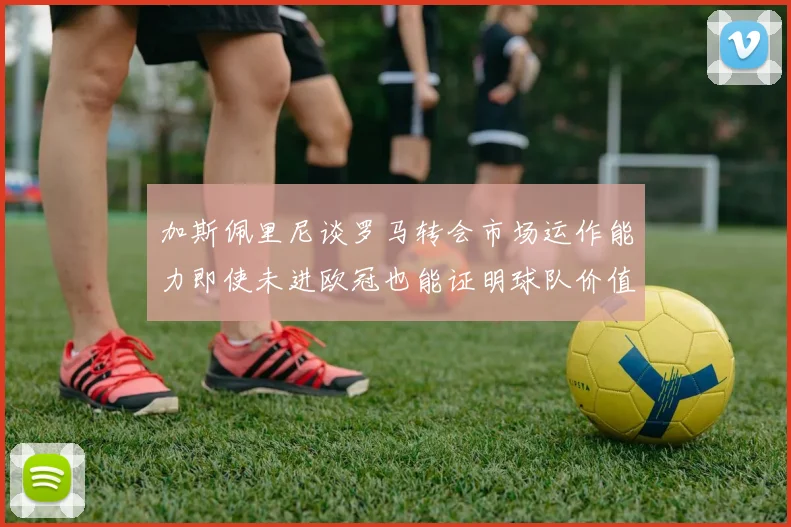 加斯佩里尼谈罗马转会市场运作能力即使未进欧冠也能证明球队价值