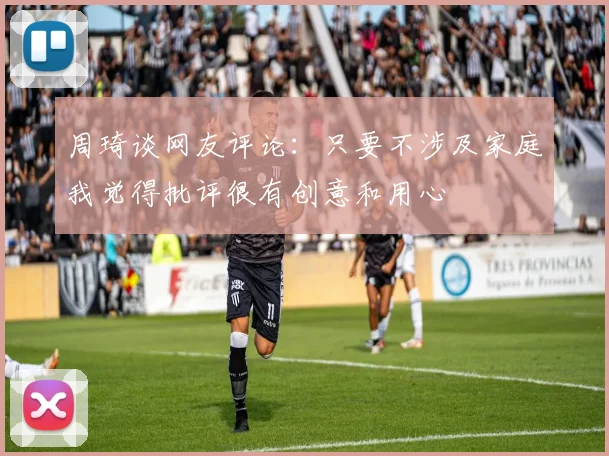 周琦谈网友评论：只要不涉及家庭我觉得批评很有创意和用心