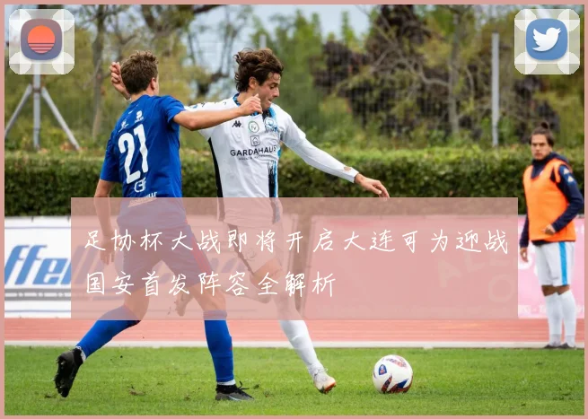 足协杯大战即将开启大连可为迎战国安首发阵容全解析